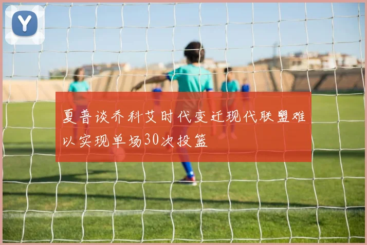 夏普谈乔科艾时代变迁现代联盟难以实现单场30次投篮