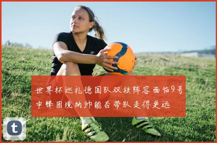 世界杯巡礼德国队双核阵容面临9号中锋困境纳帅能否带队走得更远