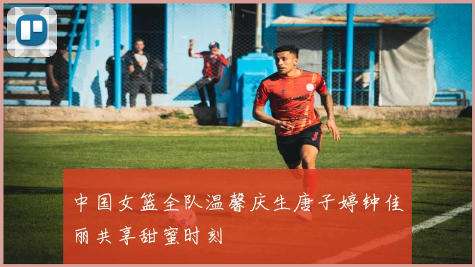 中国女篮全队温馨庆生唐子婷钟佳丽共享甜蜜时刻