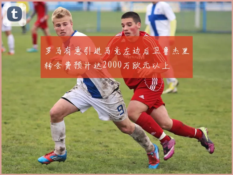 罗马有意引进马竞左边后卫鲁杰里转会费预计达2000万欧元以上