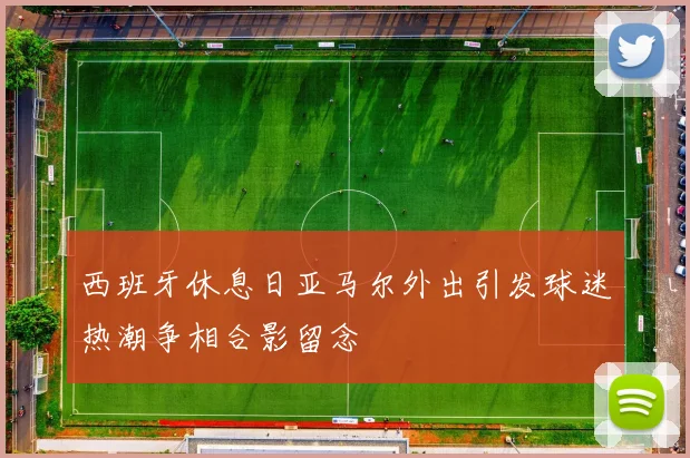 西班牙休息日亚马尔外出引发球迷热潮争相合影留念