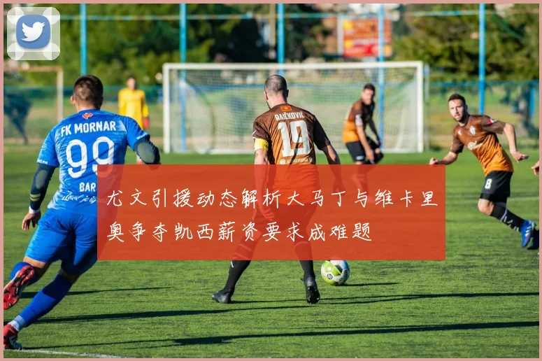 尤文引援动态解析大马丁与维卡里奥争夺凯西薪资要求成难题