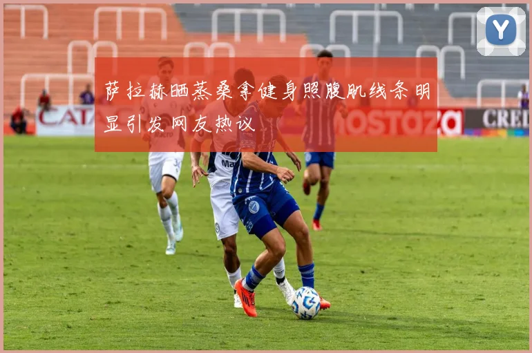 萨拉赫晒蒸桑拿健身照腹肌线条明显引发网友热议