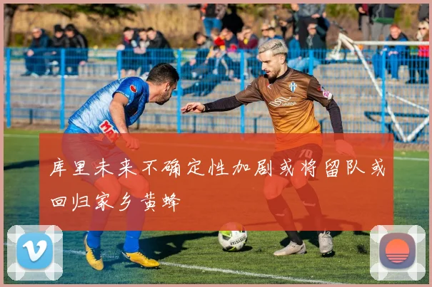 库里未来不确定性加剧或将留队或回归家乡黄蜂