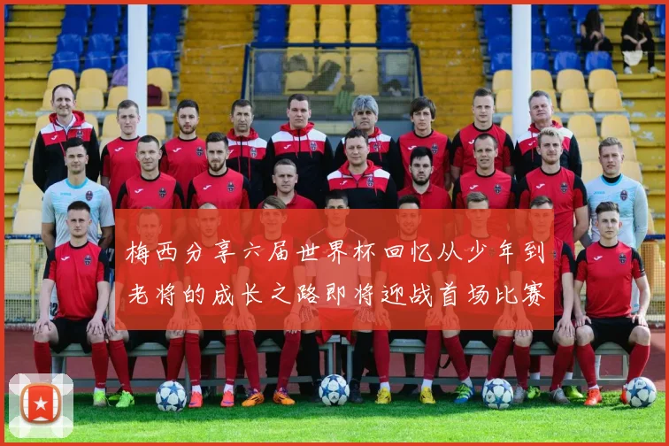 梅西分享六届世界杯回忆从少年到老将的成长之路即将迎战首场比赛