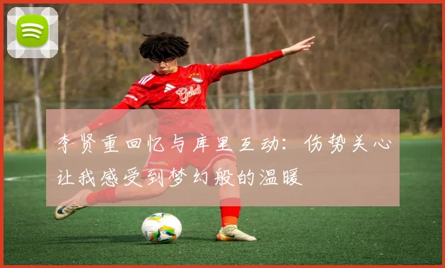 李贤重回忆与库里互动：伤势关心让我感受到梦幻般的温暖