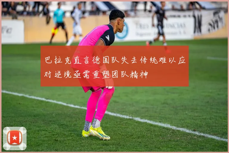巴拉克直言德国队失去传统难以应对逆境亟需重塑团队精神