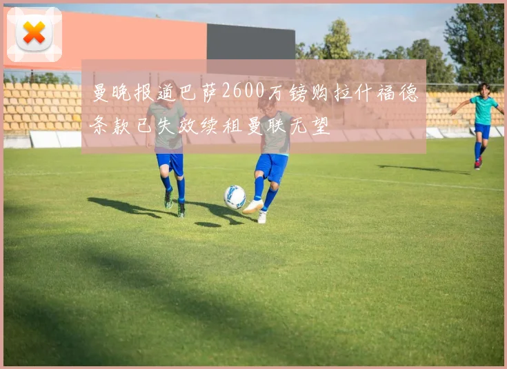曼晚报道巴萨2600万镑购拉什福德条款已失效续租曼联无望