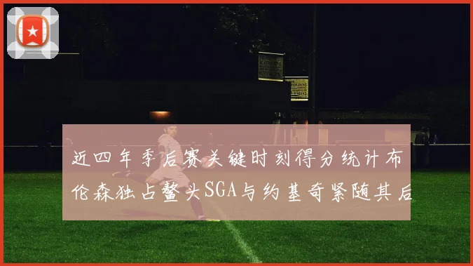 近四年季后赛关键时刻得分统计布伦森独占鳌头SGA与约基奇紧随其后