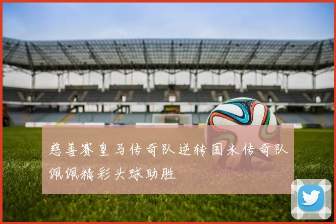 慈善赛皇马传奇队逆转国米传奇队佩佩精彩头球助胜