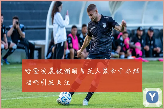 哈登凌晨被捕前与友人聚会于水烟酒吧引发关注