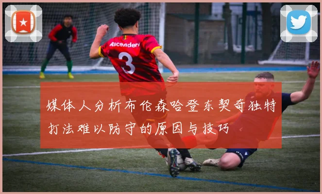 媒体人分析布伦森哈登东契奇独特打法难以防守的原因与技巧