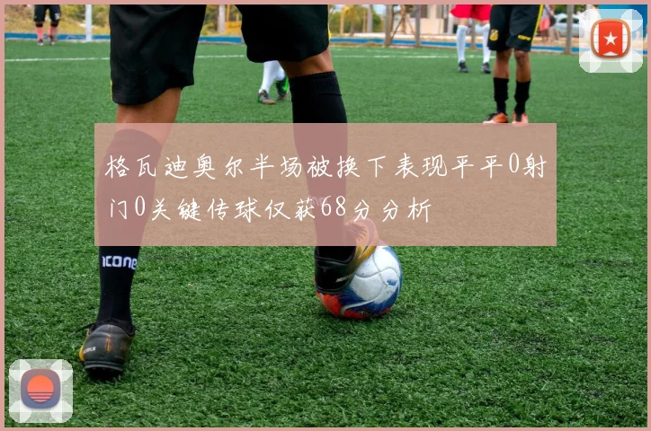 格瓦迪奥尔半场被换下表现平平0射门0关键传球仅获68分分析