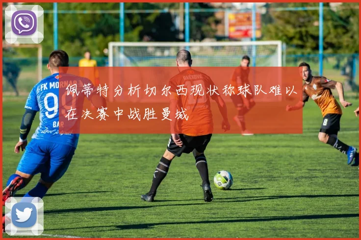 佩蒂特分析切尔西现状称球队难以在决赛中战胜曼城