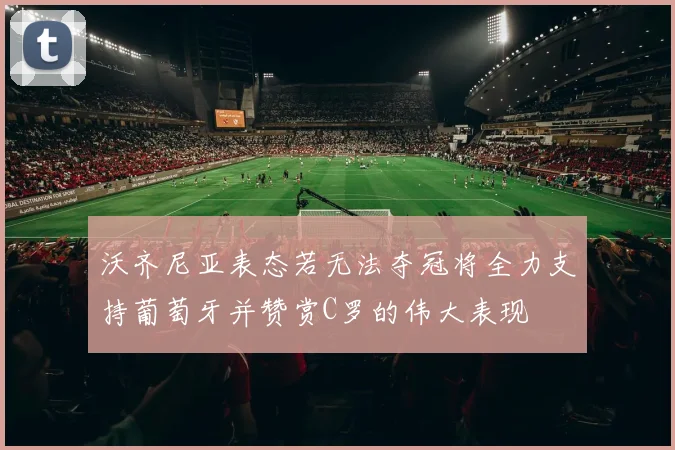 沃齐尼亚表态若无法夺冠将全力支持葡萄牙并赞赏C罗的伟大表现