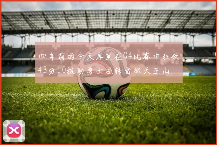 四年前的今天库里在G4比赛中狂砍43分10板助勇士逆转晋级天王山