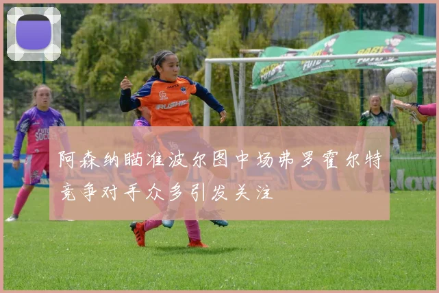 阿森纳瞄准波尔图中场弗罗霍尔特竞争对手众多引发关注