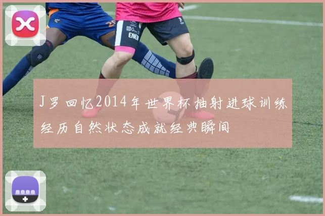 J罗回忆2014年世界杯抽射进球训练经历自然状态成就经典瞬间